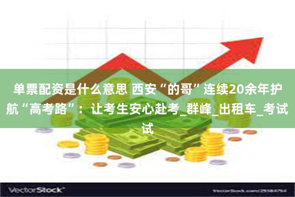 单票配资是什么意思 西安“的哥”连续20余年护航“高考路”:让考生安心赴考_群峰_出租车_考试