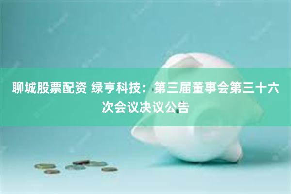 聊城股票配资 绿亨科技：第三届董事会第三十六次会议决议公告