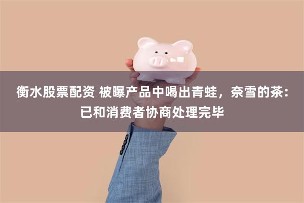 衡水股票配资 被曝产品中喝出青蛙，奈雪的茶：已和消费者协商处理完毕