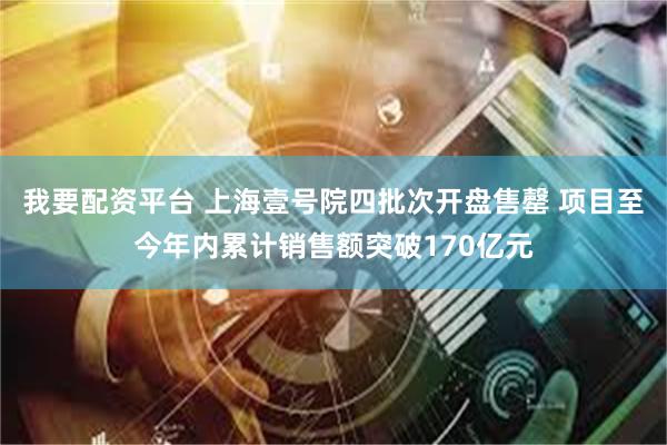 我要配资平台 上海壹号院四批次开盘售罄 项目至今年内累计销售额突破170亿元