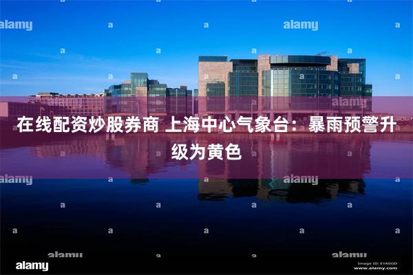 在线配资炒股券商 上海中心气象台：暴雨预警升级为黄色