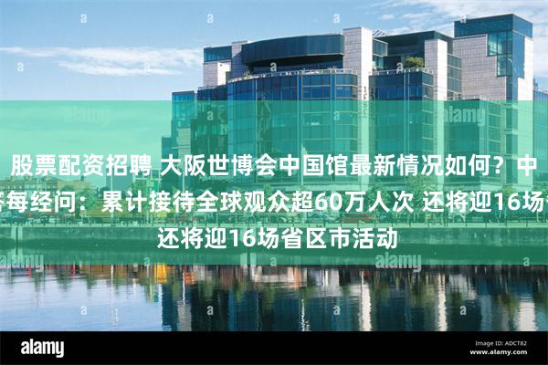 股票配资招聘 大阪世博会中国馆最新情况如何？中国贸促会答每经问：累计接待全球观众超60万人次 还将迎16场省区市活动
