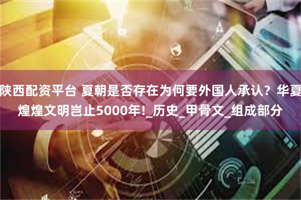 陕西配资平台 夏朝是否存在为何要外国人承认?华夏煌煌文明岂止5000年!_历史_甲骨文_组成部分