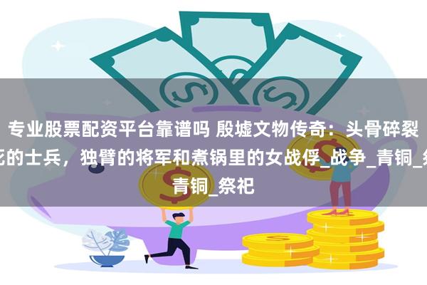 专业股票配资平台靠谱吗 殷墟文物传奇:头骨碎裂惨死的士兵,独臂的将军和煮锅里的女战俘_战争_青铜_祭祀