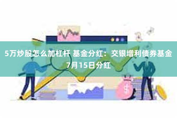 5万炒股怎么加杠杆 基金分红：交银增利债券基金7月15日分红