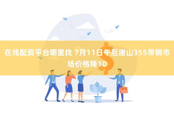 在线配资平台哪里找 7月11日午后唐山355带钢市场价格降10