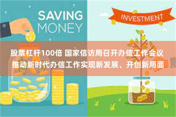 股票杠杆100倍 国家信访局召开办信工作会议 推动新时代办信工作实现新发展、开创新局面