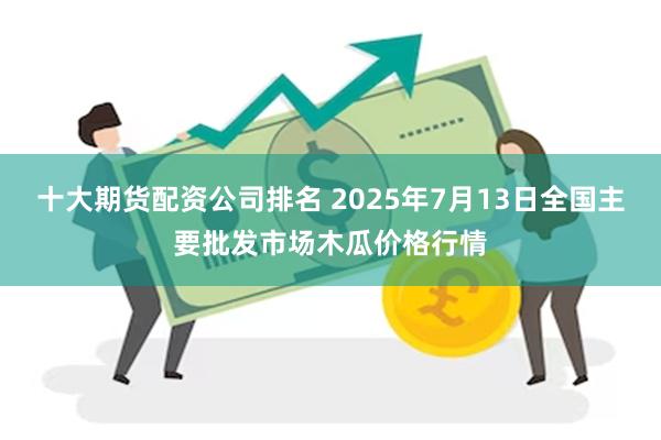 十大期货配资公司排名 2025年7月13日全国主要批发市场木瓜价格行情