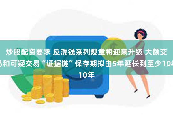 炒股配资要求 反洗钱系列规章将迎来升级 大额交易和可疑交易“证据链”保存期拟由5年延长到至少10年