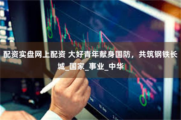 配资实盘网上配资 大好青年献身国防,共筑钢铁长城_国家_事业_中华