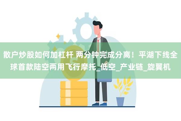 散户炒股如何加杠杆 两分钟完成分离!平湖下线全球首款陆空两用飞行摩托_低空_产业链_旋翼机