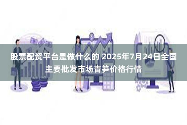 股票配资平台是做什么的 2025年7月24日全国主要批发市场青笋价格行情