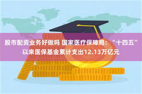 股市配资业务好做吗 国家医疗保障局:“十四五”以来医保基金累计支出12.13万亿元