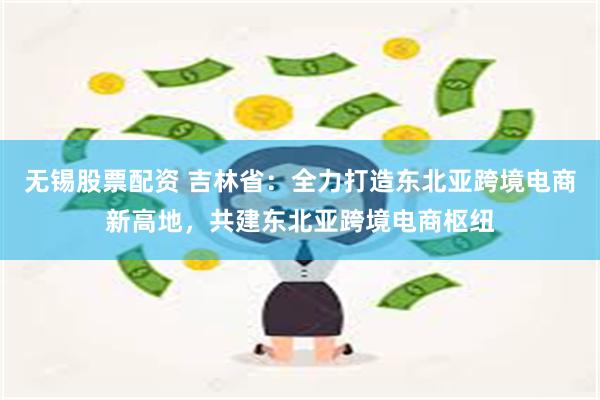 无锡股票配资 吉林省:全力打造东北亚跨境电商新高地,共建东北亚跨境电商枢纽