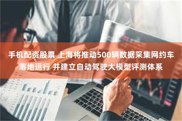 手机配资股票 上海将推动500辆数据采集网约车落地运行 并建立自动驾驶大模型评测体系