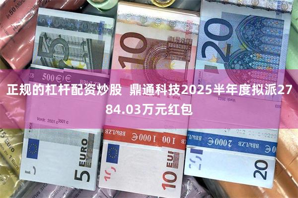 正规的杠杆配资炒股 鼎通科技2025半年度拟派2784.03万元红包