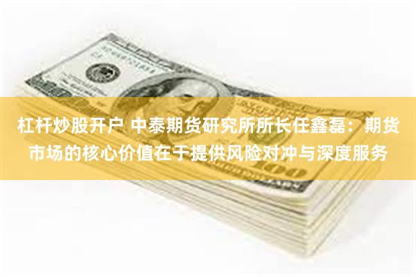 杠杆炒股开户 中泰期货研究所所长任鑫磊:期货市场的核心价值在于提供风险对冲与深度服务