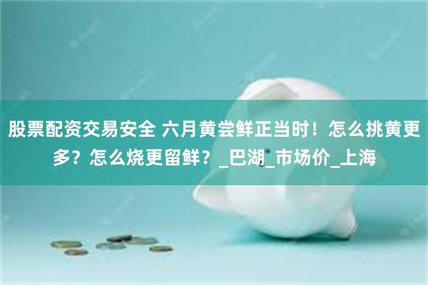 股票配资交易安全 六月黄尝鲜正当时！怎么挑黄更多？怎么烧更留鲜？_巴湖_市场价_上海