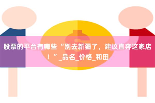 股票的平台有哪些 “别去新疆了，建议直奔这家店！”_品名_价格_和田
