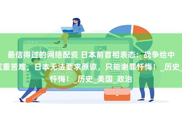 最信得过的网络配资 日本前首相表态:战争给中国带来了沉重苦难,日本无法要求原谅,只能谢罪忏悔!_历史_美国_政治