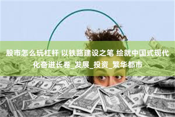 股市怎么玩杠杆 以铁路建设之笔 绘就中国式现代化奋进长卷_发展_投资_繁华都市