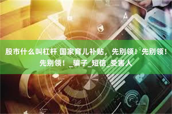 股市什么叫杠杆 国家育儿补贴,先别领!先别领!先别领!_骗子_短信_受害人