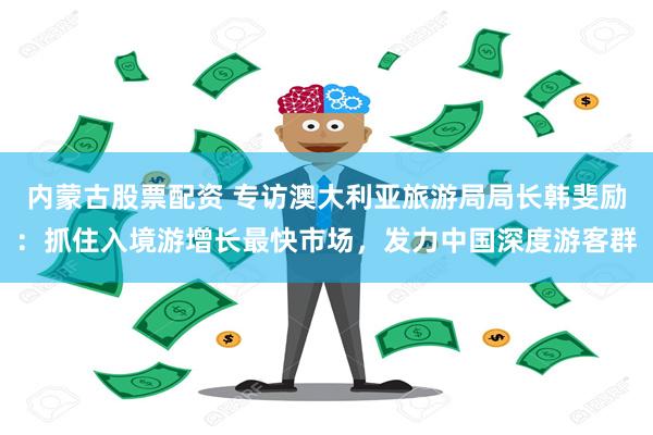 内蒙古股票配资 专访澳大利亚旅游局局长韩斐励：抓住入境游增长最快市场，发力中国深度游客群