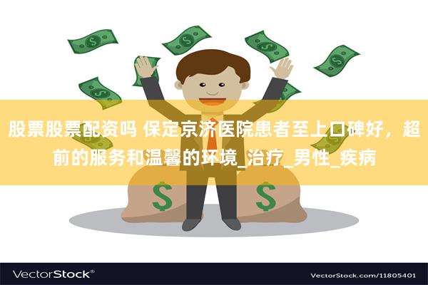 股票股票配资吗 保定京济医院患者至上口碑好，超前的服务和温馨的环境_治疗_男性_疾病