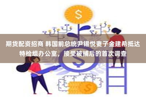 期货配资招商 韩国前总统尹锡悦妻子金建希抵达特检组办公室，接受被捕后的首次调查