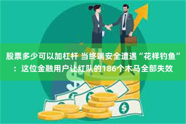 股票多少可以加杠杆 当终端安全遭遇“花样钓鱼”：这位金融用户让红队的186个木马全部失效