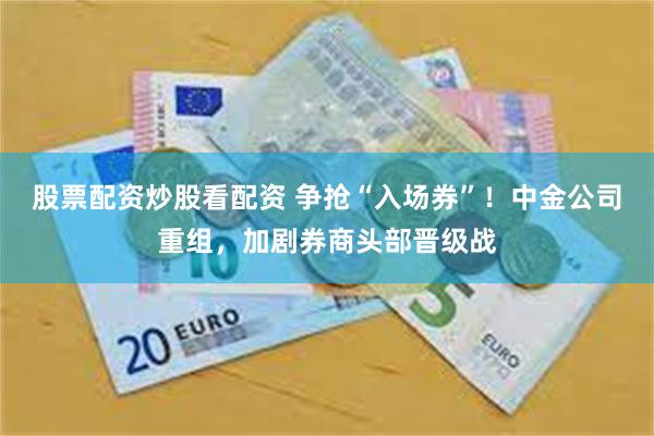 股票配资炒股看配资 争抢“入场券”！中金公司重组，加剧券商头部晋级战