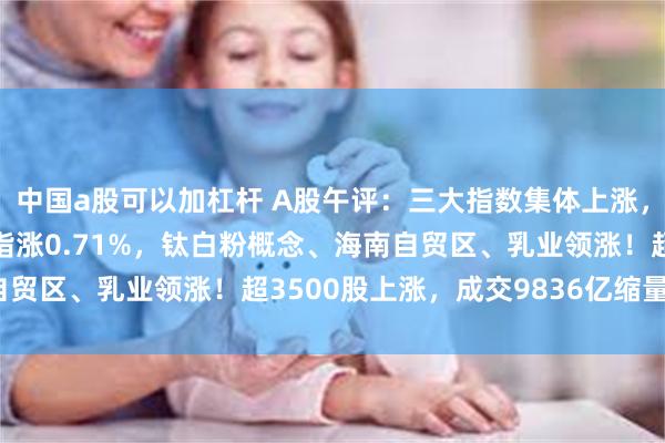 中国a股可以加杠杆 A股午评：三大指数集体上涨，沪指涨0.21%创业板指涨0.71%，钛白粉概念、海南自贸区、乳业领涨！超3500股上涨，成交9836亿缩量1134亿